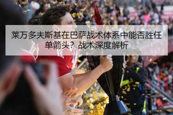 莱万多夫斯基在巴萨战术体系中能否胜任单箭头？战术深度解析